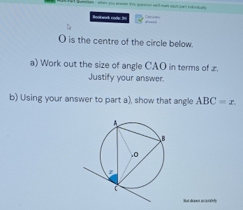 wae oor questian - when you answer this question we'll mark each part individually 
Bookwork code: 2H alowed Calculstor
O is the centre of the circle below. 
a) Work out the size of angle CAO in terms of x. 
Justify your answer. 
b) Using your answer to part a), show that angle ABC=x. 
Not draws accurately