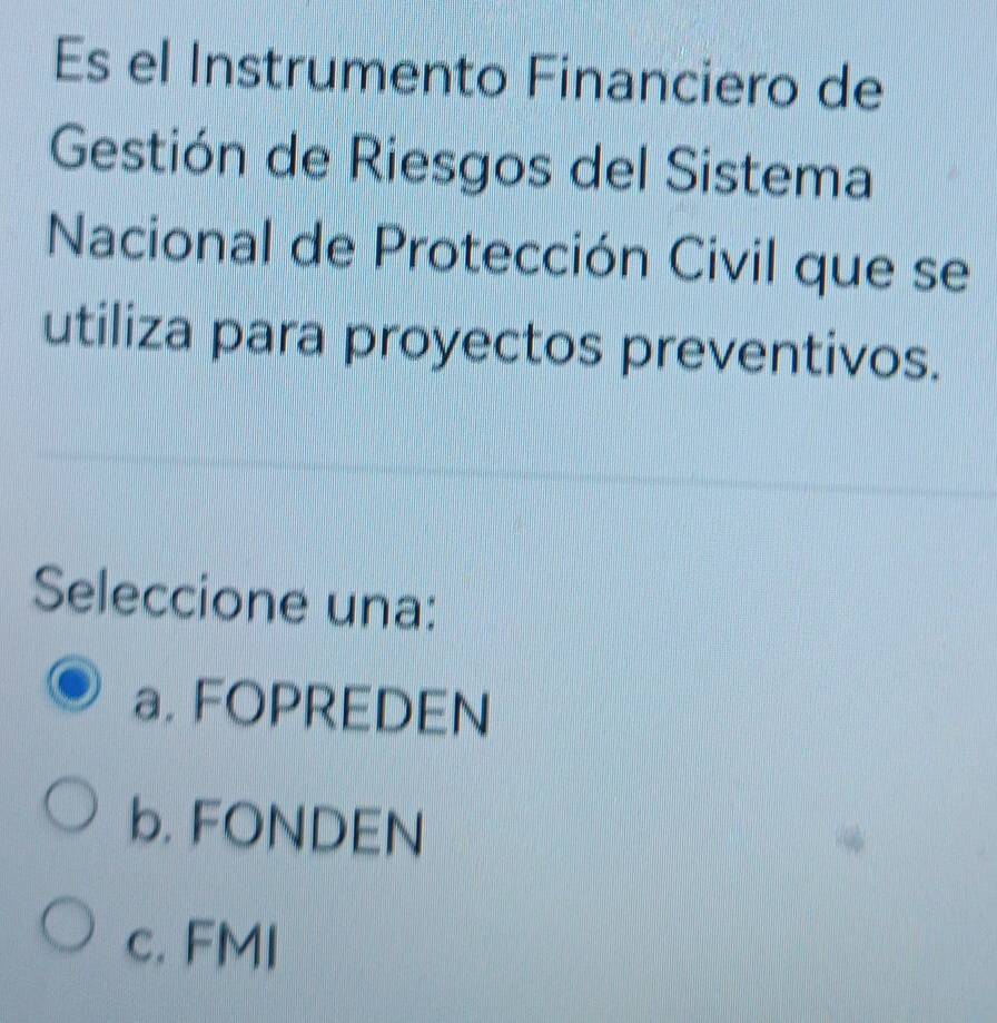 Es el Instrumento Financiero de
Gestión de Riesgos del Sistema
Nacional de Protección Civil que se
utiliza para proyectos preventivos.
Seleccione una:
a. FOPREDEN
b. FONDEN
c. FMI