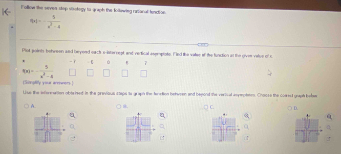 Follow the seven step strategy to graph the following rational function.
f(x)=- 5/x^2-4 
Plot points between and beyond each x-intercept and vertical asymptote. Find the value of the function at the given value of x.
x -7 - 6 0 6 7
f(x)=- 5/x^2-4 
(Simplify your answers.)
Use the information obtained in the previous steps to graph the function between and beyond the vertical asymptotes. Choose the correct graph below
A.
B.
C.
D.
10
6 to