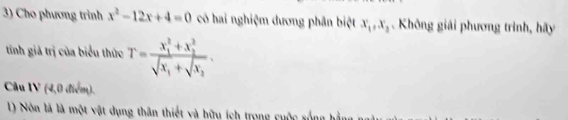 Cho phương trình x^2-12x+4=0 có hai nghiệm dương phân biệt x_1, x_2. Không giải phương trình, hãy
tinh giả trị của biểu thức T=frac (x_1)^2+x_2^2sqrt(x_1)+sqrt(x_2). 
Câu IV (4,0 điểm).
1) Nôn là là một vật dụng thân thiết và hữu ích trong cuộc sống h