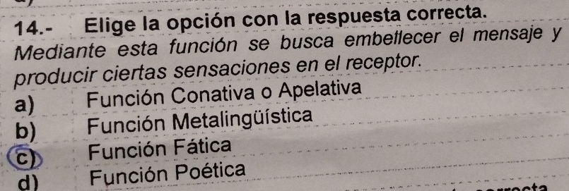 14.- Elige la opción con la respuesta correcta.
Mediante esta función se busca embellecer el mensaje y
producir ciertas sensaciones en el receptor.
a) Función Conativa o Apelativa
b) Función Metalingüística
c) Función Fática
d) Función Poética