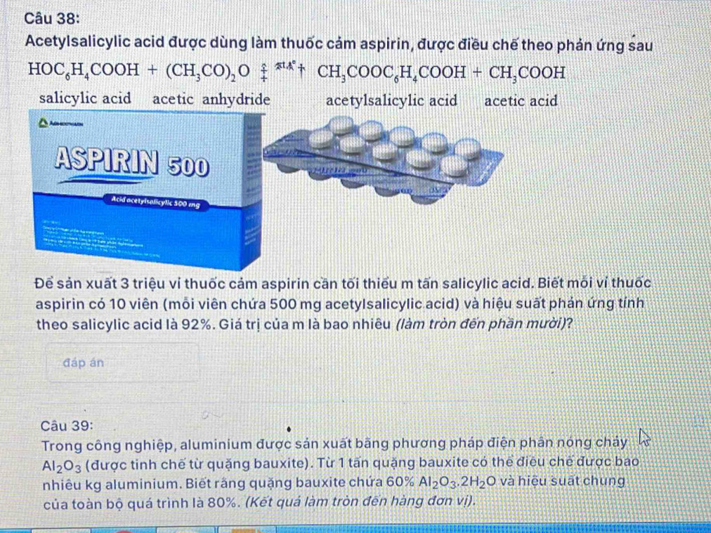 Acetylsalicylic acid được dùng làm thuốc cảm aspirin, được điều chế theo phản ứng sau
HOC_6H_4COOH+(CH_3CO)_2Oxlongequal ?xlongequal uparrow CH_4_+CH_3COOC_6H_4COOH+CH_3COOH
salicylic acid acetic anhydride acetylsalicylic acid acetic acid
Để sản xuất 3 triệu ví thuốc cảm aspirin cần tối thiểu m tấn salicylic acid. Biết mỗi ví thuốc
aspirin có 10 viên (mỗi viên chứa 500 mg acetylsalicylic acid) và hiệu suất phản ứng tính
theo salicylic acid là 92%. Giá trị của m là bao nhiêu (làm tròn đến phần mười)?
đáp án
Câu 39:
Trong công nghiệp, aluminium được sản xuất bãng phương pháp điện phân nóng chảy
Al_2O_3 (được tinh chế từ quặng bauxite). Từ 1 tấn quặng bauxite có thể điều chế được bao
nhiêu kg aluminium. Biết rằng quặng bauxite chứa 60% Al_2O_3.2H_2O và hiệu suāt chung
của toàn bộ quá trình là 80%. (Kết quá làm tròn đến hàng đơn vị).