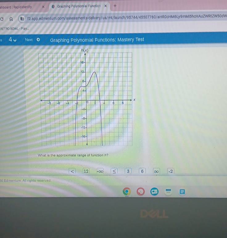 shboard | Rapididentity Graphing Polynomial Function × +
a  f2.app.edmentum.com/assessments-delivery/ua/mt/launch/95744/45507760/aHR0cHM6Ly9mMi5hcHAuZWRtZW50dW
RETRO BOWL - Play...
Next Graphing Polynomial Functions: Mastery Test
What is the approximate range of function h?
12 -∞ 3 6 ∞ -2
24 Edmentum. All rights reserved.