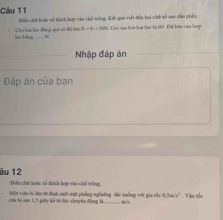 Điền chữ hoặc số thích hợp vào chỗ trống. Kết quả viết đến hai chữ số sau dấu phẩy. 
Cho hai lực đồng qui có độ lớn F_1=F_2=50N. Góc tạo bởi hai lực là 60°. Độ lớn của hợp 
lực bằng......... N, 
Nhập đáp án 
Đáp án của bạn 
âu 12
Điền chữ hoặc số thích hợp vào chỗ trống. 
Một viên bi lăn từ đỉnh một mặt phẳng nghiêng dài xuống với gia tốc 0.5m/s^2. Vận tổc 
của bi sau 1, 5 giây kể từ lúc chuyển động là. . m/s.