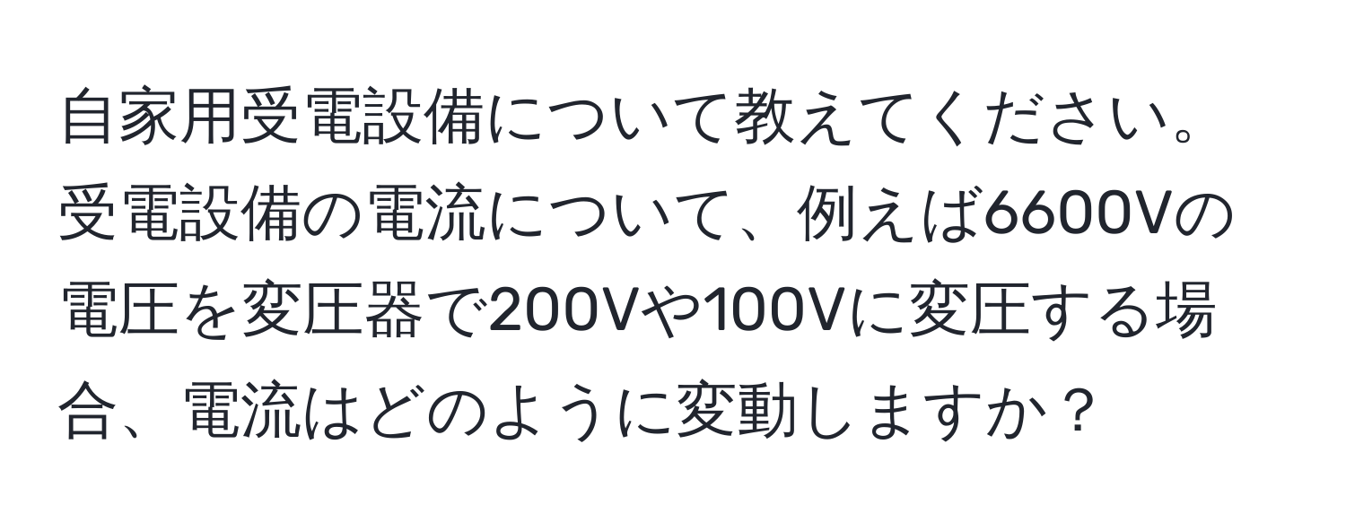 自家用受電設備について教えてください。受電設備の電流について、例えば6600Vの電圧を変圧器で200Vや100Vに変圧する場合、電流はどのように変動しますか？