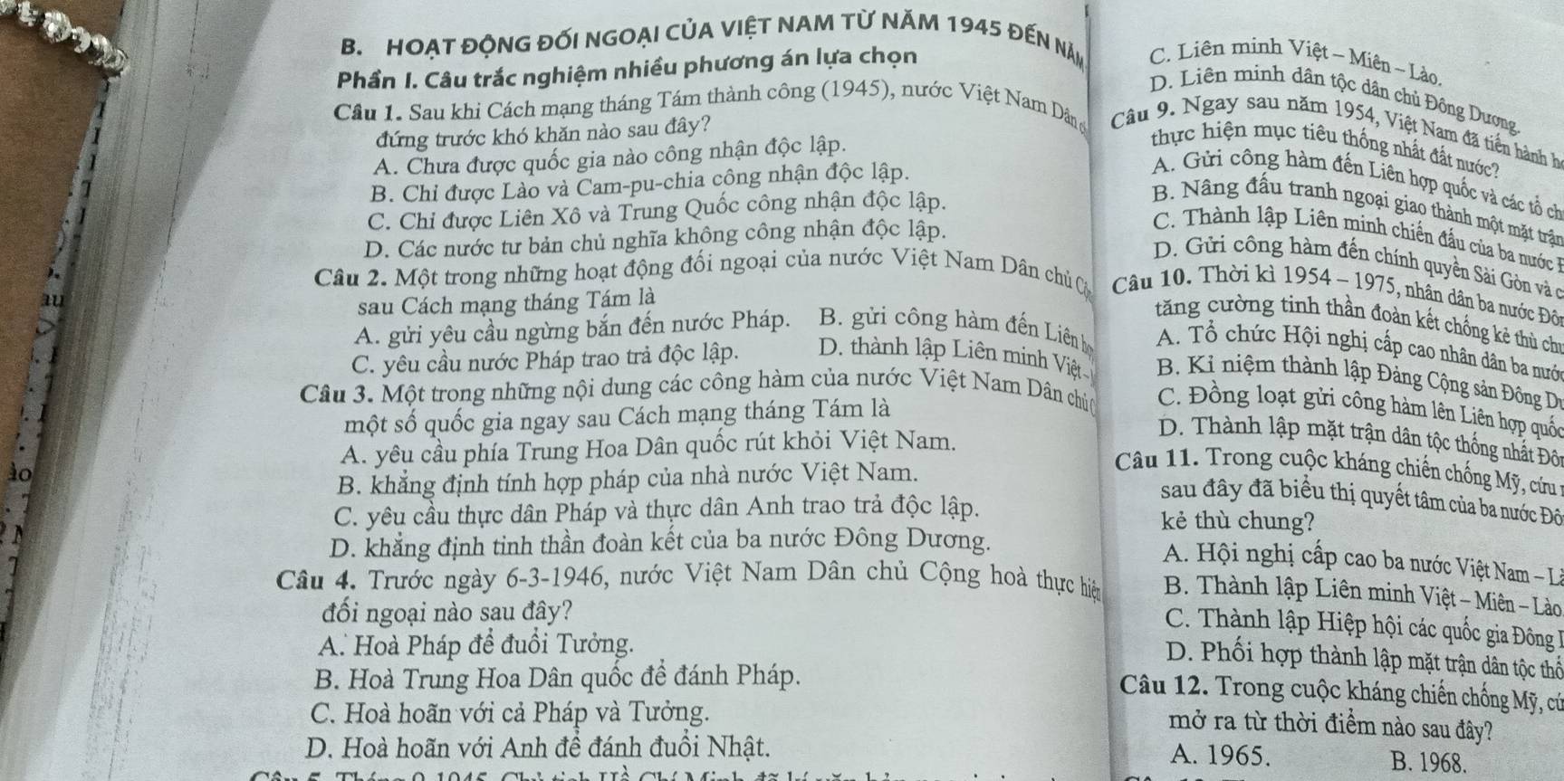 HOẠT ĐộNG đối nGOẠI CủA ViệT NAM từ Năm 1945 đến nă C. Liên minh Việt ~ Miên ~ Lào.
Phần I. Câu trắc nghiệm nhiều phương án lựa chọn
D. Liên minh dân tộc dân chủ Đông Dương
Cầu 1. Sau khi Cách mạng tháng Tám thành công (1945), nước Việt Nam Dâng  Câu 9. Ngay sau năm 1954, Việt Nam đã tiền hành h
đứng trước khó khăn nào sau đây?
A. Chưa được quốc gia nào công nhận độc lập.
thực hiện mục tiêu thống nhất đất nước?
B. Chỉ được Lào và Cam-pu-chia công nhận độc lập.
A. Gửi công hàm đến Liên hợp quốc và các tổ ch
C. Chi được Liên Xô và Trung Quốc công nhận độc lập.
B. Nâng đấu tranh ngoại giao thành một mặt trận
D. Các nước tư bản chủ nghĩa không công nhận độc lập.
C. Thành lập Liên minh chiến đầu của ba nước
D. Gửi công hàm đến chính quyền Sài Gòn và co
).
Câu 2. Một trong những hoạt động đối ngoại của nước Việt Nam Dân chủ C  Câu 10. Thời kì 1954 - 1975, nhân dân ba nước Đô
au
sau Cách mạng tháng Tám là
tăng cường tinh thần đoàn kết chống kẻ thủ chi
A. gửi yêu cầu ngừng bắn đến nước Pháp. B. gửi công hàm đến Liên họ
A. Tổ chức Hội nghị cấp cao nhân dân ba mướ
C. yêu cầu nước Pháp trao trả độc lập. D. thành lập Liên minh Việt B. Ki niệm thành lập Đảng Cộng sản Đông D
Câu 3. Một trong những nội dung các công hàm của nước Việt Nam Dân chúc  C. Đồng loạt gửi công hàm lên Liên hợp quốc
một số quốc gia ngay sau Cách mạng tháng Tám là
D. Thành lập mặt trận dân tộc thống nhất Đô
A. yêu cầu phía Trung Hoa Dân quốc rút khỏi Việt Nam.
ào
B. khẳng định tính hợp pháp của nhà nước Việt Nam.
Câu 11. Trong cuộc kháng chiến chống Mỹ, cứu
sau đây đã biểu thị quyết tâm của ba nước Đô
C. yêu cầu thực dân Pháp và thực dân Anh trao trả độc lập. kẻ thù chung?
D. khẳng định tinh thần đoàn kết của ba nước Đông Dương.
A. Hội nghị cấp cao ba nước Việt Nam - L
Câu 4. Trước ngày 6-3-1946, nước Việt Nam Dân chủ Cộng hoà thực hiệp  B. Thành lập Liên minh Việt - Miên - Lào
đồi ngoại nào sau đây?
C. Thành lập Hiệp hội các quốc gia Đông 
A. Hoà Pháp để đuổi Tưởng.
D. Phối hợp thành lập mặt trận dân tộc thể
B. Hoà Trung Hoa Dân quốc đề đánh Pháp.
Câu 12. Trong cuộc kháng chiến chống Mỹ, cứ
C. Hoà hoãn với cả Pháp và Tưởng.
mở ra từ thời điểm nào sau đây?
D. Hoà hoãn với Anh đề đánh đuổi Nhật.
A. 1965. B. 1968.