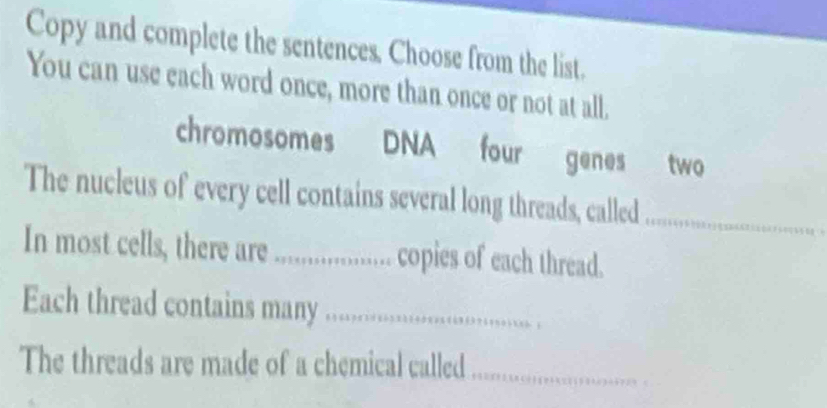 Copy and complete the sentences. Choose from the list. 
You can use each word once, more than once or not at all. 
chromosomes DNA four genes two 
The nucleus of every cell contains several long threads, called_ 
In most cells, there are ................... copies of each thread. 
Each thread contains many ...__ 
The threads are made of a chemical called_