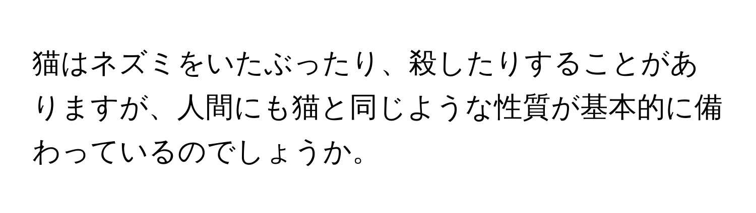 猫はネズミをいたぶったり、殺したりすることがありますが、人間にも猫と同じような性質が基本的に備わっているのでしょうか。