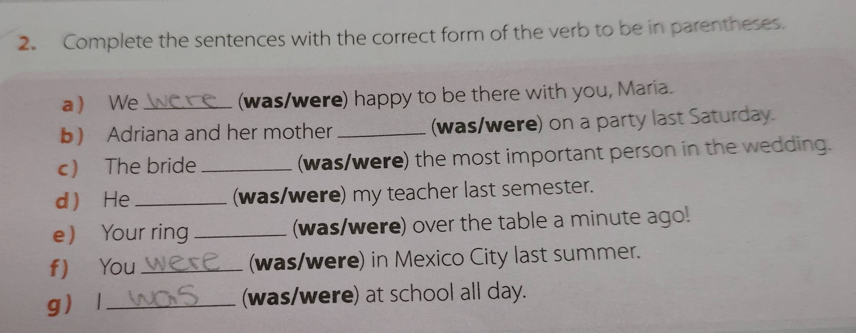 Complete the sentences with the correct form of the verb to be in parentheses. 
a We_ (was/were) happy to be there with you, Maria. 
) Adriana and her mother _(was/were) on a party last Saturday. 
c) The bride _(was/were) the most important person in the wedding. 
d  He _(was/were) my teacher last semester. 
e Your ring _(was/were) over the table a minute ago! 
f You _(was/were) in Mexico City last summer. 
g l_ (was/were) at school all day.