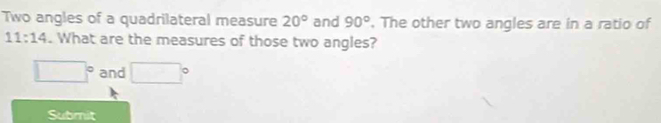 Two angles of a quadrilateral measure 20° and 90°. The other two angles are in a ratio of
11:14. What are the measures of those two angles?
□° and □°
Submit