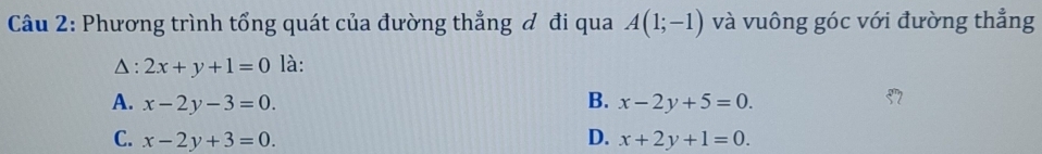 Phương trình tổng quát của đường thẳng đ đi qua A(1;-1) và vuông góc với đường thẳng
△ : 2x+y+1=0 là:
A. x-2y-3=0. B. x-2y+5=0.
C. x-2y+3=0. D. x+2y+1=0.