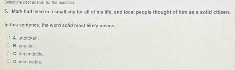 Select the best answer for the question.
5. Mark had lived in a small city for all of his life, and local people thought of him as a solid citizen.
In this sentence, the word solid most likely means
A. unbroken.
B. popular.
C. dependable.
D. immovable.