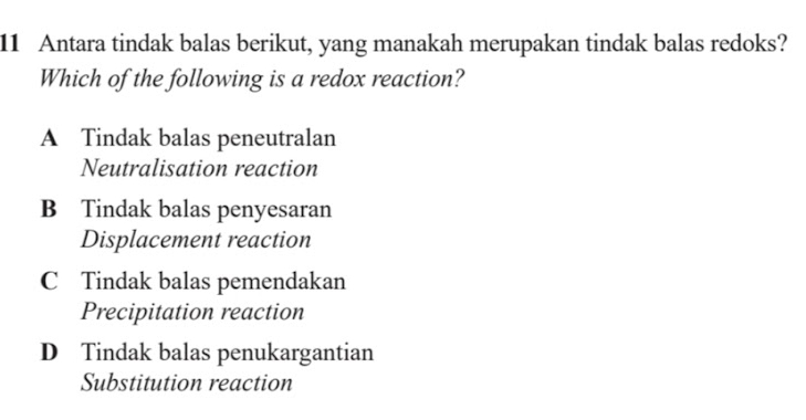 Antara tindak balas berikut, yang manakah merupakan tindak balas redoks?
Which of the following is a redox reaction?
A Tindak balas peneutralan
Neutralisation reaction
B Tindak balas penyesaran
Displacement reaction
C Tindak balas pemendakan
Precipitation reaction
D Tindak balas penukargantian
Substitution reaction