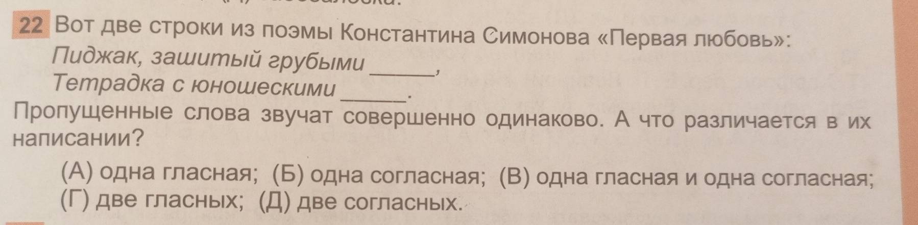 22 Вотдве строки из πоэмы Константина Симонова сПервая любовь»:
Пиджак, зашитый грубыми_
,
Tетрадка с юоношескими
_.
Пролушенные слова звучат совершенно одинаково. А что различается в их
написании？
(Α) одна гласная; (Б) одна согласная; (Β) одна гласная и одна согласная;
(Γ) две гласных; (Д) две согласных.