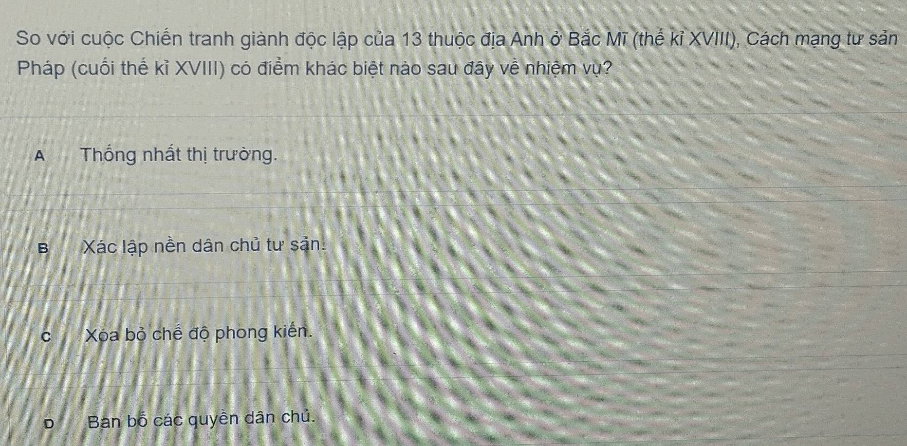 So với cuộc Chiến tranh giành độc lập của 13 thuộc địa Anh ở Bắc Mĩ (thế kỉ XVIII), Cách mạng tư sản
Pháp (cuối thế kỉ XVIII) có điểm khác biệt nào sau đây về nhiệm vụ?
A Thống nhất thị trường.
BXác lập nền dân chủ tư sản.
cXóa bỏ chế độ phong kiến.
Ban bố các quyền dân chủ.