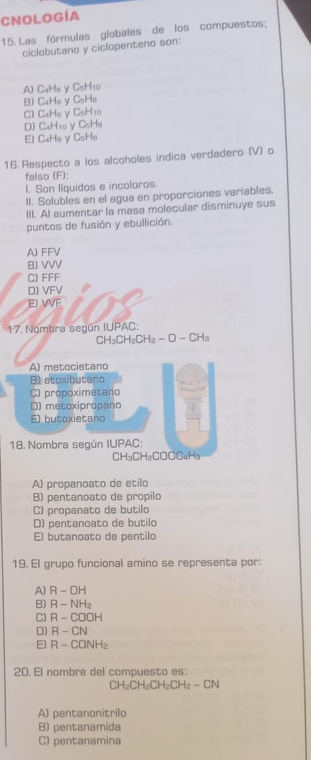 Cnología
15. Las fórmulas globales de los compuestos;
ciclobutano y ciclopenteno son:
A) C_4H_0 y C_5H_10
B) C_4H_6 y C_5H_6
C) C_4H_6 C_5H_10
D) C_4H_10 y C_5H_8
E C_4H_8 y C_5H_8
16. Respecto a los alcoholes indica verdadero (V) o
falso (F):
l. Son líquidos e incoloros.
II. Solubles en el agua en proporciones variables.
III. Al aumentar la masa molecular disminuye sus
puntos de fusión y ebullición.
A) FFV
B) VVV
C) FFF
D) VFV
EJ VVF
17. Nombra según IUPAC:
A_3C CH₂CH₂ - O - CH₂
A) metocietano
B) etoxibutano
C) propoximetano
D) metoxipropano
E) butoxietano
18. Nombra según IUPAC:
CH₃CH₂COOC₄H9
A) propanoato de etilo
B) pentanoato de propilo
C) propanato de butilo
D) pentanoato de butilo
E) butanoato de pentilo
19. El grupo funcional amino se representa por:
A] R-OH
B) R-NH_2
C) R-COOH
D] R-CN
E) R-CONH_2
20. El nombre del compuesto es:
CH_2CH_2CH_2CH_2-CN
A) pentanonitrilo
B) pentanamida
C) pentanamina