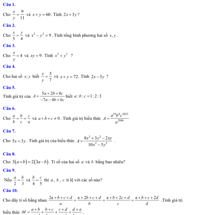 Cho  x/y = 9/11  và x+y=60. Tính 2x+3y ?
Câu 2.
Cho  x/5 = y/4  và x^2-y^2=9. Tính tổng bình phương hai số x, y.
Câu 3.
Cho  x/y =4 và xy=9. Tính x^2+y^2 ?
Câu 4.
Cho hai số x; y biết  x/y = 5/7  và x+y=72. Tính 2x-3y ?
Câu 5.
Tính giá trị của A= (5a+2b+8c)/-7a-4b+6c  biết a:b:c=1:2:3
Câu 6.
Cho  a/b = b/c = c/a  và a+b+c!= 0. Tính giá trị biểu thức A= a^(19)b^4c^(2023)/a^(2046) 
Câu 7.
Cho 5x=3y. Tính giá trị của biểu thức A= (8x^2+3y^2-2xy)/10x^2-3y^2 .
Câu 8.
Cho 3(a+b)=2(3a-b). Ti số của hai số a và b bằng bao nhiêu?
Câu 9.
Nếu  a/2 = b/3  và  b/4 = c/5  thì a , b , c tī lệ với các số nào?
Câu 10.
Cho dãy ti số bằng nhau  (2a+b+c+d)/a = (a+2b+c+d)/b = (a+b+2c+d)/c = (a+b+c+2d)/d .Tính giá trị
biểu thức M=frac a+b+frac b+c+frac c+d+frac d+a.