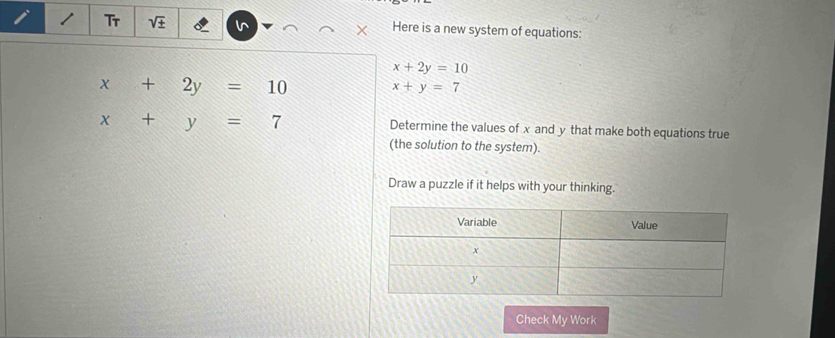 Tr V - Here is a new system of equations:
X
x+2y=10
x+2y=10
x+y=7
x+y=7
Determine the values of x and y that make both equations true 
(the solution to the system). 
Draw a puzzle if it helps with your thinking. 
Check My Work