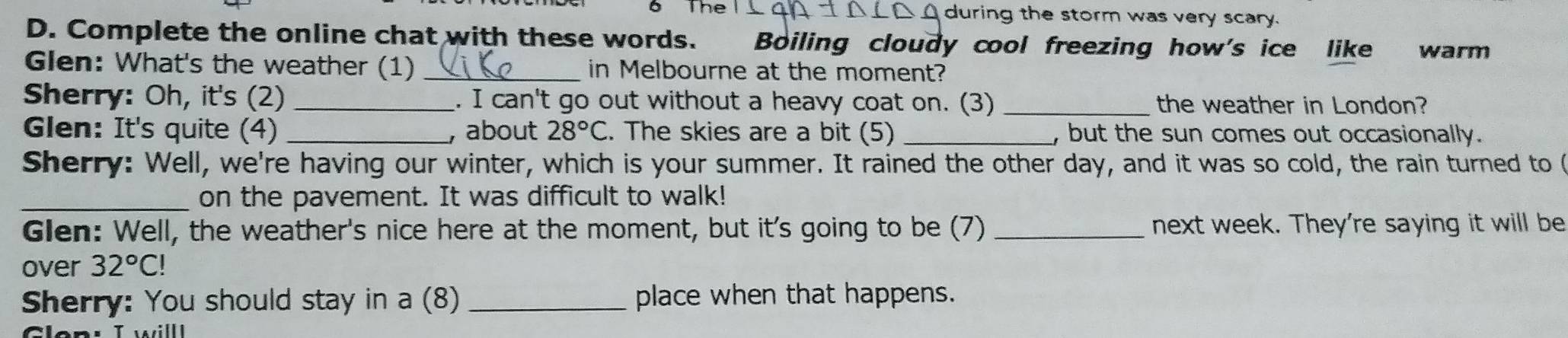 The during the storm was very scary. 
D. Complete the online chat with these words. Boiling cloudy cool freezing how's ice like warm 
Glen: What's the weather (1) _in Melbourne at the moment? 
Sherry: Oh, it's (2) _. I can't go out without a heavy coat on. (3) _the weather in London? 
Glen: It's quite (4) _, about 28°C. The skies are a bit (5) _, but the sun comes out occasionally. 
Sherry: Well, we're having our winter, which is your summer. It rained the other day, and it was so cold, the rain turned to ( 
_on the pavement. It was difficult to walk! 
Glen: Well, the weather's nice here at the moment, but it's going to be (7) _next week. They're saying it will be 
over 32°C!
Sherry: You should stay in a (8) _place when that happens.