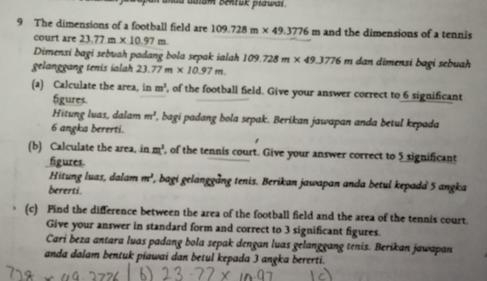 undu auiam bentuk piawai . 
9 The dimensions of a football field are 109.728m* 49.3776 m and the dimensions of a tennis 
court are 23.77m* 10.97m
Dimensi bagi sebuah padang bola sepak ialah 109.728m* 49.3776m m dan dimensi bagi sebuah 
gelanggang tenis ialah 23.77m* 10.97m. 
(a) Calculate the area, in m^3 , of the football field. Give your answer correct to 6 significant 
figures. 
Hitung luas, dalam m^3 , bagi padang bola sepak. Berikan jawapan anda betul kepada
6 angka bererti. 
(b) Calculate the area, in m^2 , of the tennis court. Give your answer correct to 5 significant 
figures. 
Hitung luas, dalam m^2 l, bagi gelanggång tenis. Berikan jawapan anda betul kepada 5 angka 
bererti. 
(c) Pind the difference between the area of the football field and the area of the tennis court. 
Give your answer in standard form and correct to 3 significant figures. 
Cari beza antara luas padang bola sepak dengan luas gelanggang tenis. Berikan jawapan 
anda dalam bentuk piawai dan betul kepada 3 angka bererti.