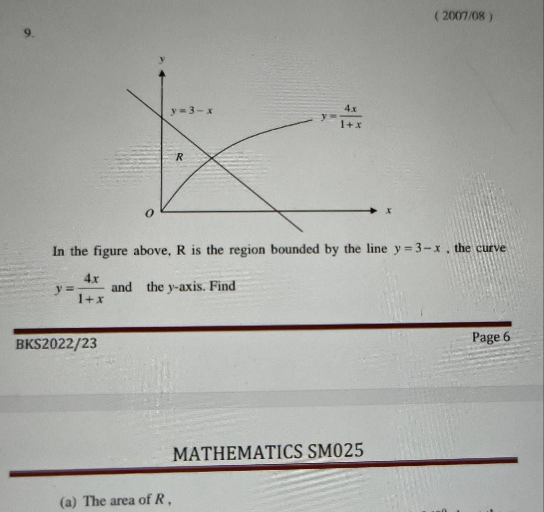 ( 2007/08 )
9.
In the figure above, R is the region bounded by the line y=3-x , the curve
y= 4x/1+x  and the y-axis. Find
BKS2022/23
Page 6
MATHEMATICS SM025
(a) The area of R ,