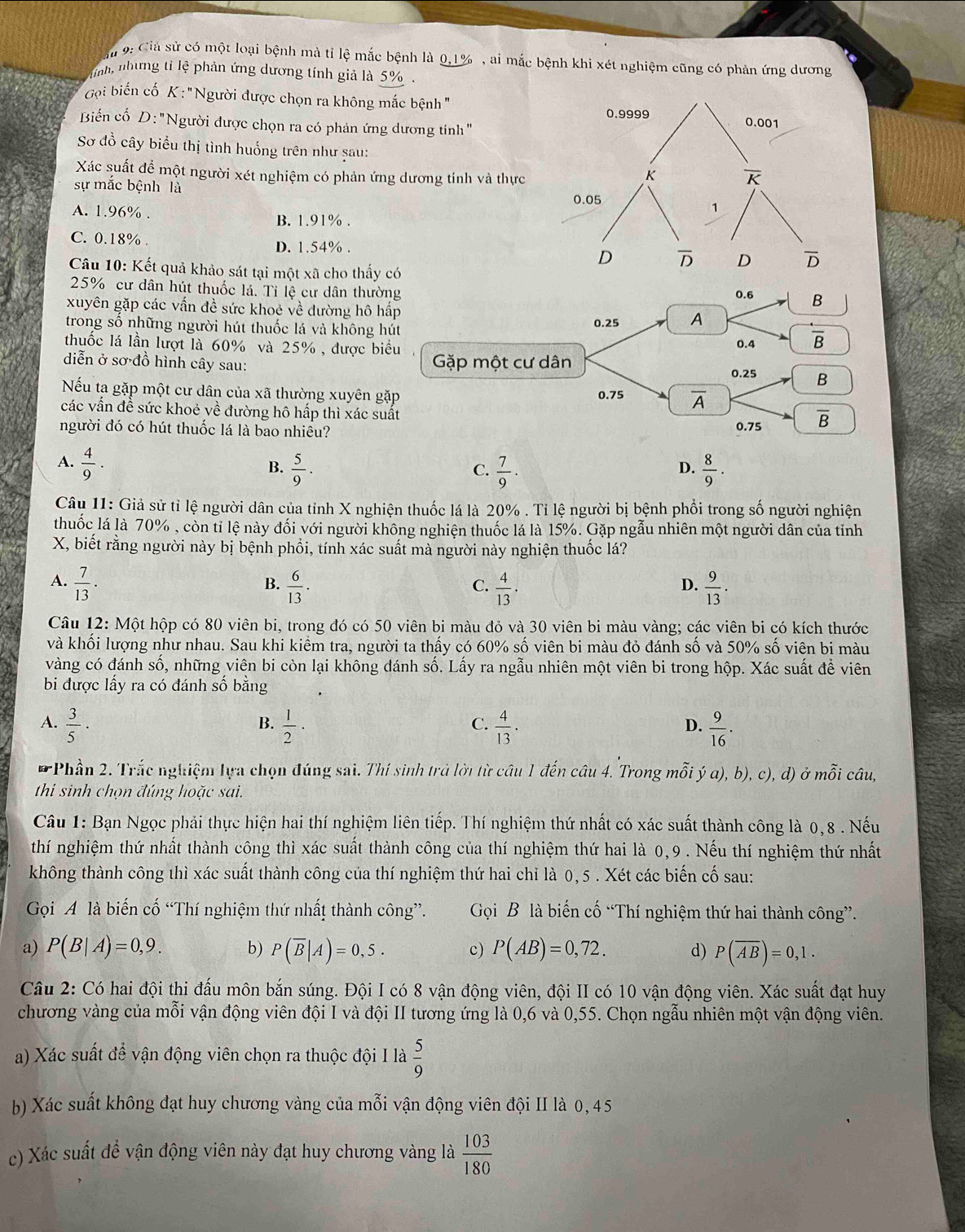 9: Ciả sử có một loại bệnh mà tỉ lệ mắc bệnh là 0,1% , ai mắc bệnh khi xét nghiệm cũng có phản ứng dương
ỉnh, nhưng tỉ lệ phản ứng dương tính giả là 5% .
Gọi biến cố K : "Người được chọn ra không mắc bệnh "
Biển cố D: 'Người được chọn ra có phản ứng dương tính "
Sơ đồ cây biểu thị tình huống trên như șau:
Xác suất để một người xét nghiệm có phản ứng dương tỉnh và thực
sự mắc bệnh là
A. 1.96% .
B. 1.91% .
C. 0.18% . D. 1.54% .
Câu 10: Kết quả khảo sát tại một xã cho thấy có
25% cư dân hút thuốc lá. Tỉ lệ cư dân thường 0.6 B
xuyên gặp các vấn đề sức khoẻ về dường hô hấp
trong số những người hút thuốc lá và không hút 0.25 A
thuốc lá lần lượt là 60% và 25% , được biểu 0.4 overline B
diễn ở sơ đồ hình cây sau: Gặp một cư dân 0.25 B
Nếu ta gặp một cư dân của xã thường xuyên gặp 0.75 overline A
các vần đề sức khoẻ về đường hô hấp thì xác suất
người đó có hút thuốc lá là bao nhiêu? 0.75 overline B
A.  4/9 .  5/9 .  7/9 .  8/9 .
B.
C.
D.
Câu 11: Giả sử tỉ lệ người dân của tỉnh X nghiện thuốc lá là 20% . Tỉ lệ người bị bệnh phối trong số người nghiện
thuốc lá là 70% , còn tỉ lệ này đối với người không nghiện thuốc lá là 15%. Gặp ngẫu nhiên một người dân của tỉnh
X, biết rằng người này bị bệnh phổi, tính xác suất mà người này nghiện thuốc lá?
A.  7/13 ·   6/13 .  4/13 ·  9/13 .
B.
C.
D.
Câu 12: Một hộp có 80 viên bi, trong đó có 50 viên bi màu đỏ và 30 viên bi màu vàng; các viên bi có kích thước
và khối lượng như nhau. Sau khi kiểm tra, người ta thấy có 60% số viên bi màu đỏ đánh số và 50% số viên bi màu
vàng có đánh số, những viên bi còn lại không dánh số. Lấy ra ngẫu nhiên một viên bi trong hộp. Xác suất để viên
bi được lấy ra có đánh số bằng
A.  3/5 ·  1/2 ·  4/13 ·  9/16 .
B.
C.
D.
*Phần 2. Trắc nghiệm lựa chọn đúng sai. Thí sinh trả lời từ câu 1 đến câu 4. Trong mỗi ý a), b), c), d) ở mỗi câu,
thi sinh chọn đúng hoặc sai.
Câu 1: Bạn Ngọc phải thực hiện hai thí nghiệm liên tiếp. Thí nghiệm thứ nhất có xác suất thành công là 0,8 . Nếu
thí nghiệm thứ nhất thành công thì xác suất thành công của thí nghiệm thứ hai là 0,9 . Nếu thí nghiệm thứ nhất
không thành công thì xác suất thành công của thí nghiệm thứ hai chỉ là 0, 5 . Xét các biến cố sau:
Gọi A là biến cố “Thí nghiệm thứ nhất thành công”. Gọi B là biến cố “Thí nghiệm thứ hai thành công”.
a) P(B|A)=0,9. b) P(overline B|A)=0,5. c) P(AB)=0,72. d) P(overline Aoverline B)=0,1.
Câu 2: Có hai đội thi đấu môn bắn súng. Đội I có 8 vận động viên, đội II có 10 vận động viên. Xác suất đạt huy
chương vàng của mỗi vận động viên đội I và đội II tương ứng là 0,6 và 0,55. Chọn ngẫu nhiên một vận động viên.
a) Xác suất để vận động viên chọn ra thuộc đội I là  5/9 
b) Xác suất không đạt huy chương vàng của mỗi vận động viên đội II là 0,45
c) Xác suất để vận động viên này đạt huy chương vàng là  103/180 