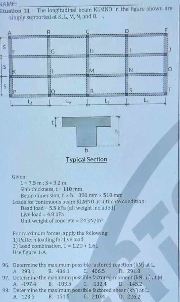 NAME:_
Situation 11 - The longitudinal beam KLMNO in the figure shown are
simply supported at K, L, M, N, and O. 、
S
s
S
Typical Section
Given:
L=7.5m;S=3.2m
Slab thickness, t=110mm
Beam dimension, b* h=300mm* 510mm
Loads for continuous beam KLMNO at ultimate condition:
Dead load =5.5kPa (all weight included)
Live load =4.8kPa
Unit weight of concrete =24kN/m^3
For maximum forces, apply the following:
1) Pattern loading for live load
2) Load combination, U=1.2D+1.6L
Use figure 1-A.
96. Determine the maximum possible factored reaction (kN) at L.
A. 293.1 B. 436.1 C. 406.5 D. 291.8
97. Determine the maximum possible factored moment (kN-m) at M.
A. -197.4 B. -183.5 C. -132.4 D. -145.2
98. Determine the maximum possible factored shear (kN) at L.
A. 123.5 B. 151.5 C. 210.4 D. 226.2