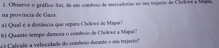 Observe o gráfico Sxt, de um comboio de mercadorias no seu trajecto de Chókwé a Mapaı, 
na província de Gaza. 
a) Qual é a distância que separa Chókwé de Mapai? 
b) Quanto tempo demora o comboio de Chókwé a Mapai? 
c) Calcule a velocidade do comboio durante o seu trajecto?