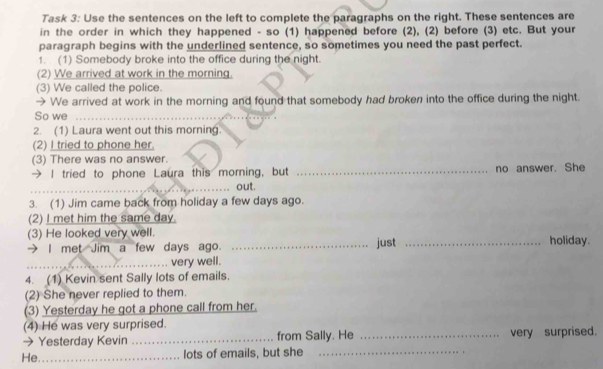 Task 3: Use the sentences on the left to complete the paragraphs on the right. These sentences are 
in the order in which they happened - so (1) happened before (2), (2) before (3) etc. But your 
paragraph begins with the underlined sentence, so sometimes you need the past perfect. 
1. (1) Somebody broke into the office during the night. 
(2) We arrived at work in the morning. 
(3) We called the police. 
→ We arrived at work in the morning and found that somebody had broken into the office during the night. 
So we 
2. (1) Laura went out this morning. 
(2) I tried to phone her. 
(3) There was no answer. 
→ I tried to phone Laura this morning, but _no answer. She 
_ 
out. 
3. (1) Jim came back from holiday a few days ago. 
(2) I met him the same day. 
(3) He looked very well. holiday. 
→ I met Jim a few days ago. _just_ 
_very well. 
4. (1) Kevin sent Sally lots of emails. 
(2) She never replied to them. 
(3) Yesterday he got a phone call from her. 
(4) He was very surprised. 
→Yesterday Kevin _from Sally. He _very surprised. 
He._ lots of emails, but she_