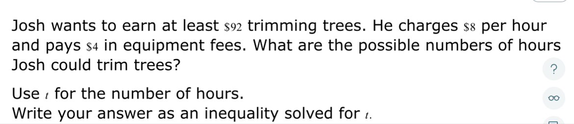 Josh wants to earn at least $92 trimming trees. He charges $8 per hour
and pays $4 in equipment fees. What are the possible numbers of hours
Josh could trim trees? 
? 
Use for the number of hours. 
Write your answer as an inequality solved for .