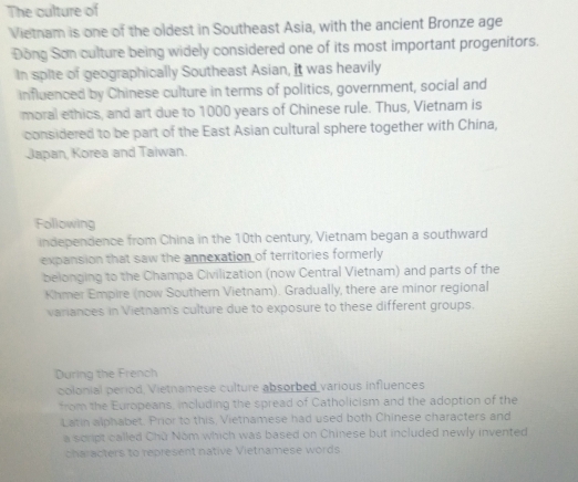 The culture of 
Vietnam is one of the oldest in Southeast Asia, with the ancient Bronze age 
Đồng Son culture being widely considered one of its most important progenitors. 
In spite of geographically Southeast Asian, it was heavily 
influenced by Chinese culture in terms of politics, government, social and 
moral ethics, and art due to 1000 years of Chinese rule. Thus, Vietnam is 
considered to be part of the East Asian cultural sphere together with China, 
Japan, Korea and Taiwan. 
Following 
independence from China in the 10th century, Vietnam began a southward 
expansion that saw the annexation of territories formerly 
belonging to the Champa Civilization (now Central Vietnam) and parts of the 
Khmer Empire (now Southern Vietnam). Gradually, there are minor regional 
variances in Vietnam's culture due to exposure to these different groups. 
During the French 
colonial period, Vietnamese culture absorbed various influences 
from the Europeans, including the spread of Catholicism and the adoption of the 
Latin alphabet. Prior to this, Vietnamese had used both Chinese characters and 
a script called Chū Nom which was based on Chinese but included newly invented 
characters to represent native Vietnamese words