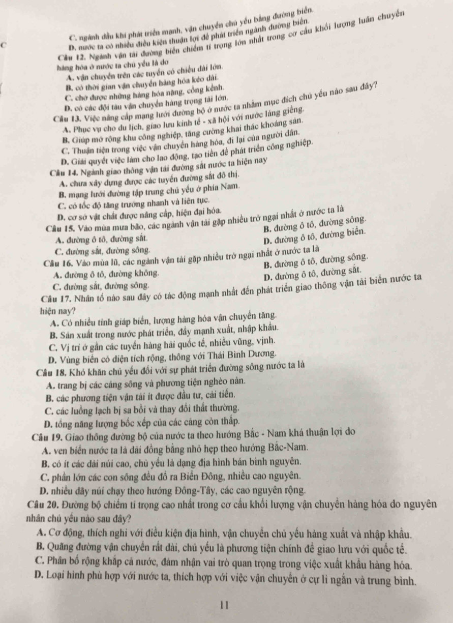 C. ngành đầu khí phát triển mạnh, vận chuyền chú yếu bằng đường biển.
Cầu 12. Nganh vận tài đường biển chiếm tỉ trọng lớn nhất trong cơ cầu khối lượng luân chuyền
C
D. nước ta có nhiều điều kiện thuận lợi để phát triển ngành đường biên
hàng hóa ở nước ta chủ yều là do
A. vận chuyển trên các tuyển có chiều dài lớn.
B. có thời gian vận chuyển hàng hóa kéo dài.
C. chơ được những hàng hóa nặng, cổng kênh.
Cầu 13. Việc năng cấp mạng lưới đường bộ ở nước ta nhằm mục đích chú yếu nào sau đây?
D. có các đội tàu vận chuyển hàng trọng tải lớn.
A. Phục vụ cho du lịch, giao lưu kinh tế - xã hội với nước láng giêng
B, Giúp mở rộng khu công nghiệp, tăng cường khai thác khoáng sản.
C. Thuận tiện trong việc vận chuyên hàng hóa, đi lại của người dân.
D. Giải quyết việc làm cho lao động, tạo tiên để phát triển công nghiệp.
Cầu 14. Ngành giao thông vận tái đường sắt nước ta hiện nay
A. chưa xây dựng được các tuyển đường sắt đô thị.
B. mạng lưới đường tập trung chủ yếu ở phía Nam.
C. có tốc độ tăng trướng nhanh và liên tục.
D. cơ sở vật chất được nâng cấp, hiện đại hóa.
Cầu 15, Vào mùa mưa bão, các ngành vận tài gặp nhiều trở ngại nhất ở nước ta là
B. đường ô tô, đường sông.
A. đường ô tô, đường sắt.
D. đường ô tô, đường biển.
C. đường sắt, đường sông.
Cầu 16. Vào mùa lũ, các ngành vận tài gặp nhiều trở ngại nhất ở nước ta là
B. đường ô tô, đường sông.
A. đường ô tô, đường không.
D. đường ô tô, đường sắt.
C. đường sắt, đường sông.
Cầu 17. Nhân tổ nào sau đây có tác động mạnh nhất đến phát triển giao thông vận tải biến nước ta
hiện nay?
A. Có nhiều tỉnh giáp biển, lượng hàng hóa vận chuyển tăng.
B. Sản xuất trong nước phát triển, đầy mạnh xuất, nhập khẩu.
C. Vị trí ở gần các tuyển hàng hải quốc tế, nhiều vũng, vịnh.
D. Vùng biển có diện tích rộng, thông với Thái Bình Dương.
Câu 18. Khó khăn chủ yếu đối với sự phát triển đường sông nước ta là
A. trang bị các cáng sông và phương tiện nghèo nản.
B. các phương tiện vận tải ít được đầu tư, cải tiến.
C. các luồng lạch bị sa bồi và thay đổi thất thường.
D. tổng năng lượng bốc xếp của các cảng còn thấp.
Câu 19. Giao thông đường bộ của nước ta theo hướng Bắc - Nam khá thuận lợi do
A. ven biển nước ta là dài đồng bằng nhỏ hẹp theo hướng Bắc-Nam.
B. có ít các dải núi cao, chủ yếu là dạng địa hình bán bình nguyên.
C. phần lớn các con sông đều đồ ra Biển Đông, nhiều cao nguyên.
D. nhiều dãy núi chạy theo hướng Đông-Tây, các cao nguyên rộng.
Câu 20. Đường bộ chiếm tỉ trọng cao nhất trong cơ cấu khối lượng vận chuyền hàng hóa do nguyên
nhân chủ yều nào sau đây?
A. Cơ động, thích nghi với điều kiện địa hình, vận chuyển chủ yếu hàng xuất và nhập khẩu.
B. Quãng đường vận chuyển rất dài, chủ yếu là phương tiện chính đề giao lưu với quốc tế.
C. Phân bố rộng khắp cả nước, đảm nhận vai trò quan trọng trong việc xuất khẩu hàng hóa.
D. Loại hình phù hợp với nước ta, thích hợp với việc vận chuyển ở cự lì ngẫn và trung bình.
11