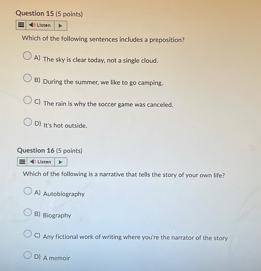 Listen
Which of the following sentences includes a preposition?
A) The sky is clear today, not a single cloud.
B) During the summer, we like to go camping.
C) The rain is why the soccer game was canceled.
D) It's hot outside.
Question 16 (5 points)
Listen
Which of the following is a narrative that tells the story of your own life?
A) Autobiography
B) Biography
C) Any fictional work of writing where you're the narrator of the story
D) A memoir