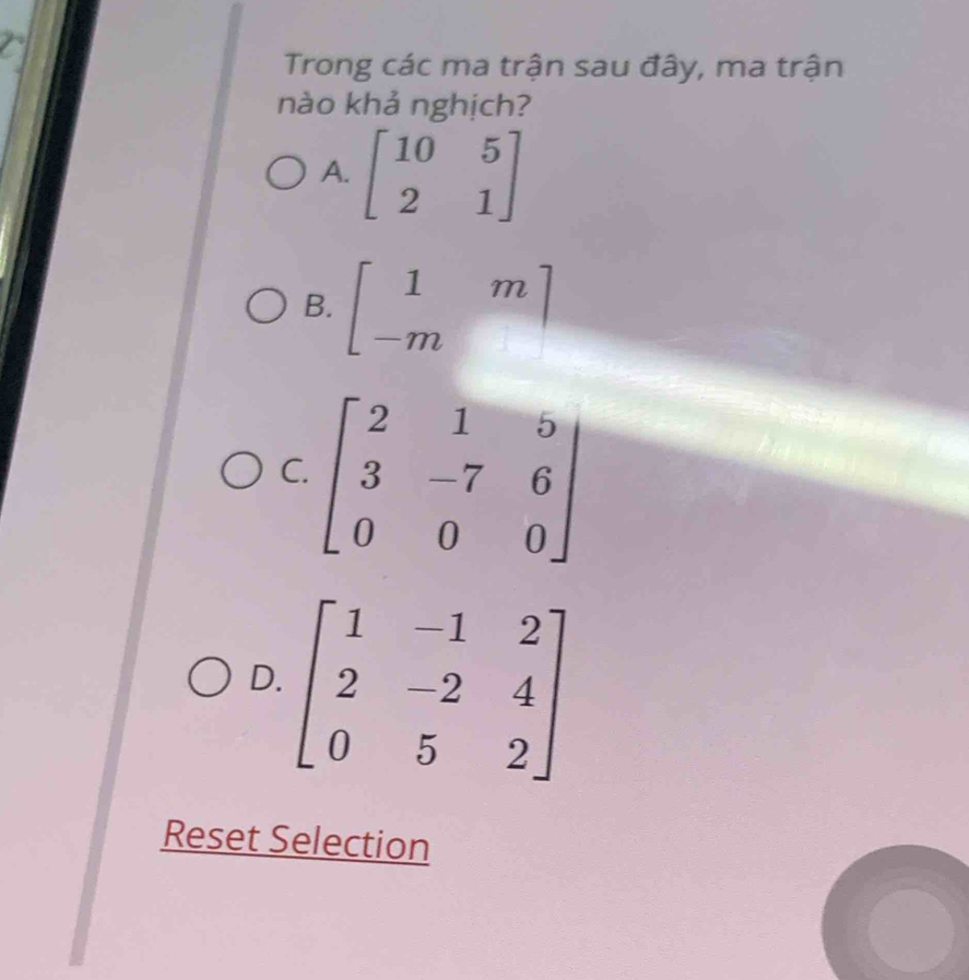 Trong các ma trận sau đây, ma trận
nào khả nghịch?
A. beginbmatrix 10&5 2&1endbmatrix
B. beginbmatrix 1&m -m&endbmatrix
C
D
Reset Selection