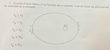 El punto A es el Afelio y P el Perihelio de un planeta. Cuál de todas las alternativas
de velocidad es la correcta:
v_A>v_0
v_A=v_P
v_A
v_A≥ 2v_P
V_A≤ 2V_P