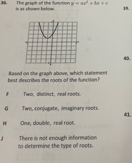 The graph of the function y=ax^2+bx+c
is as shown below. 39.
40.
Based on the graph above, which statement
best describes the roots of the function?
F Two, distinct, real roots.
G Two, conjugate, imaginary roots.
41.
H One, double, real root.
J There is not enough information
to determine the type of roots.