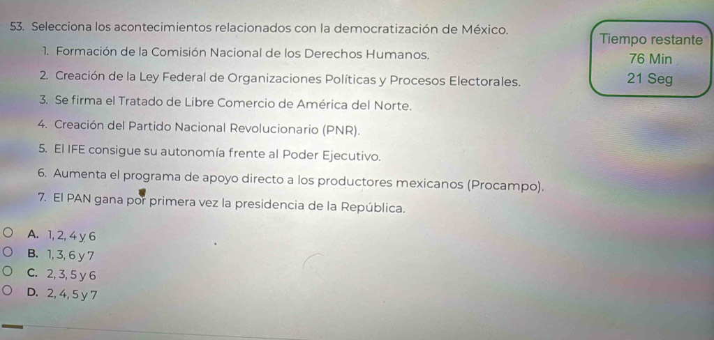 Selecciona los acontecimientos relacionados con la democratización de México.
Tiempo restante
1. Formación de la Comisión Nacional de los Derechos Humanos. 76 Min
2. Creación de la Ley Federal de Organizaciones Políticas y Procesos Electorales. 21 Seg
3. Se firma el Tratado de Libre Comercio de América del Norte.
4. Creación del Partido Nacional Revolucionario (PNR).
5. El IFE consigue su autonomía frente al Poder Ejecutivo.
6. Aumenta el programa de apoyo directo a los productores mexicanos (Procampo).
7. El PAN gana por primera vez la presidencia de la República.
A. 1, 2, 4 y 6
B. 1, 3, 6 y 7
C. 2, 3, 5 y 6
D. 2, 4, 5 y 7