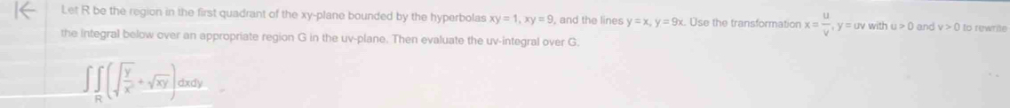 Let R be the region in the first quadrant of the xy -plane bounded by the hyperbolas xy=1, xy=9 , and the lines y=x, y=9x Use the transformation x= u/v , y=uv with u>0 and v>0 lo rewrãe 
the integral below over an appropriate region G in the uv -plane. Then evaluate the uv -integral over G.
∈t ∈tlimits _R(sqrt(frac y)x^2+sqrt(xy))dxdy