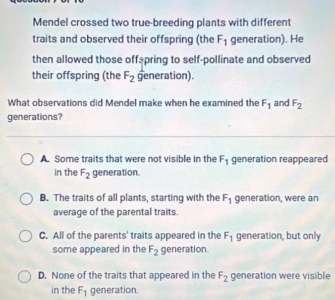 Mendel crossed two true-breeding plants with different
traits and observed their offspring (the F_1 generation). He
then allowed those off, pring to self-pollinate and observed
their offspring (the F_2 generation).
What observations did Mendel make when he examined the F_1 and F_2
generations?
A. Some traits that were not visible in the F_1 generation reappeared
in the F_2 generation.
B. The traits of all plants, starting with the F_1 generation, were an
average of the parental traits.
C. All of the parents' traits appeared in the F_1 generation, but only
some appeared in the F_2 generation.
D. None of the traits that appeared in the F_2 generation were visible
in the F_1 generation.