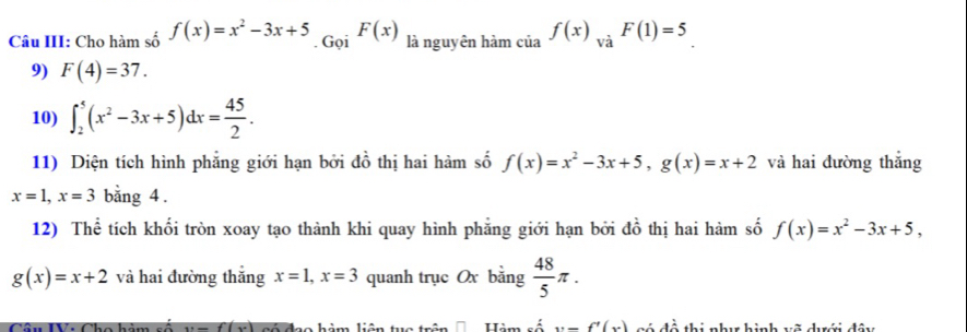 Câu III: Cho hàm số f(x)=x^2-3x+5. Gọi F(x) là nguyên hàm của f(x)_Vdot aF(1)=5
9) F(4)=37. 
10) ∈t _2^(5(x^2)-3x+5)dx= 45/2 . 
11) Diện tích hình phẳng giới hạn bởi đồ thị hai hàm số f(x)=x^2-3x+5, g(x)=x+2 và hai đường thắng
x=1, x=3 bằng 4. 
12) Thể tích khối tròn xoay tạo thành khi quay hình phẳng giới hạn bởi đồ thị hai hàm số f(x)=x^2-3x+5,
g(x)=x+2 và hai đường thắng x=1, x=3 quanh trục Ox băn g  48/5 π.
y=f(y)
Hàm y=-f'(x) rý đề thị như hình