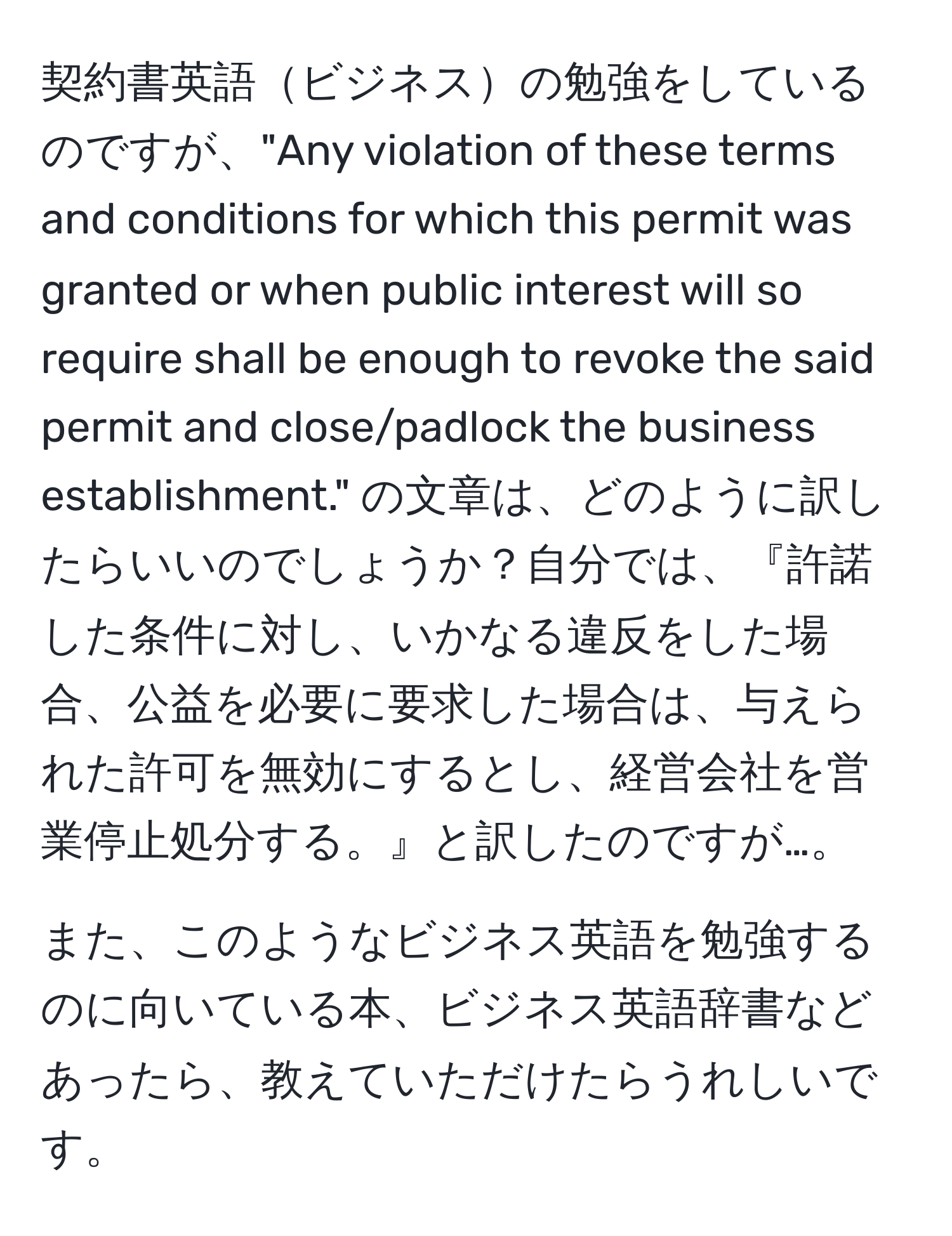 契約書英語ビジネスの勉強をしているのですが、"Any violation of these terms and conditions for which this permit was granted or when public interest will so require shall be enough to revoke the said permit and close/padlock the business establishment." の文章は、どのように訳したらいいのでしょうか？自分では、『許諾した条件に対し、いかなる違反をした場合、公益を必要に要求した場合は、与えられた許可を無効にするとし、経営会社を営業停止処分する。』と訳したのですが…。

また、このようなビジネス英語を勉強するのに向いている本、ビジネス英語辞書などあったら、教えていただけたらうれしいです。