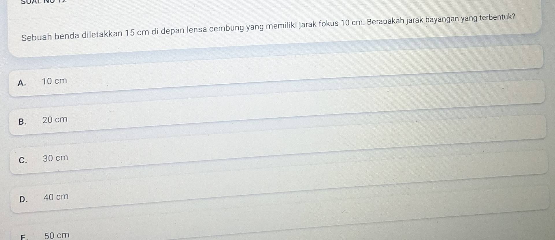 Sebuah benda diletakkan 15 cm di depan lensa cembung yang memiliki jarak fokus 10 cm. Berapakah jarak bayangan yang terbentuk?
A. 10 cm
B. 20 cm
C. 30 cm
D. 40 cm
F. 50 cm