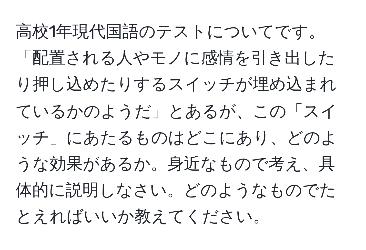 高校1年現代国語のテストについてです。「配置される人やモノに感情を引き出したり押し込めたりするスイッチが埋め込まれているかのようだ」とあるが、この「スイッチ」にあたるものはどこにあり、どのような効果があるか。身近なもので考え、具体的に説明しなさい。どのようなものでたとえればいいか教えてください。