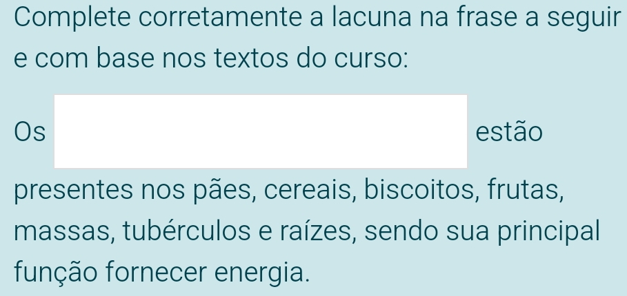 Complete corretamente a lacuna na frase a seguir 
e com base nos textos do curso: 
Os estão 
presentes nos pães, cereais, biscoitos, frutas, 
massas, tubérculos e raízes, sendo sua principal 
função fornecer energia.