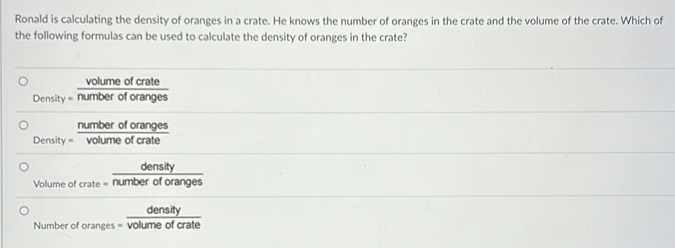 Ronald is calculating the density of oranges in a crate. He knows the number of oranges in the crate and the volume of the crate. Which of
the following formulas can be used to calculate the density of oranges in the crate?
Densi ty= volumeofcrate/numberoforanges 
Density= numberoforanges/volumeofcrate 
Volume c beginarrayr density fcrate=endarray  density/numberoforanges 
Number oforanges= density/volumeofcrate 