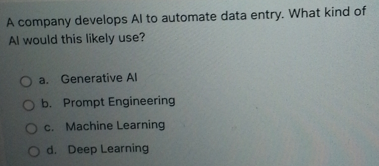 A company develops AI to automate data entry. What kind of
AI would this likely use?
a. Generative Al
b. Prompt Engineering
c. Machine Learning
d. Deep Learning