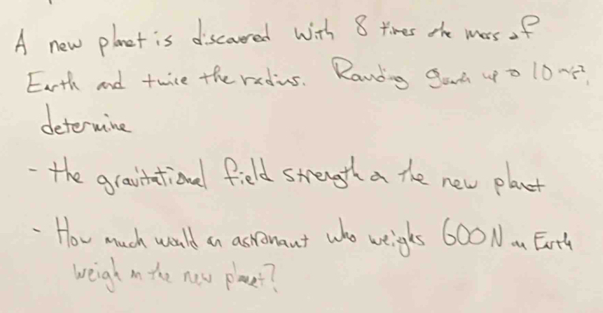 A new planet is discoured with 8 times the mars of 
Earth and twice the redius. Randing Gad uo 1005? 
deterwine 
-the gravitational field strength a the new plant 
How much would an astonant who weighs 600 Nom Ear'ty 
weigh in the new place??