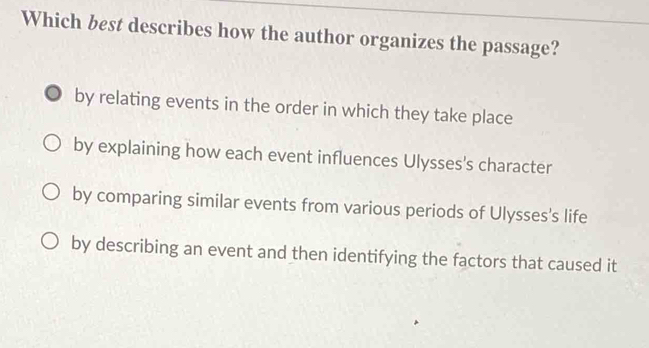 Which best describes how the author organizes the passage?
by relating events in the order in which they take place
by explaining how each event influences Ulysses's character
by comparing similar events from various periods of Ulysses's life
by describing an event and then identifying the factors that caused it