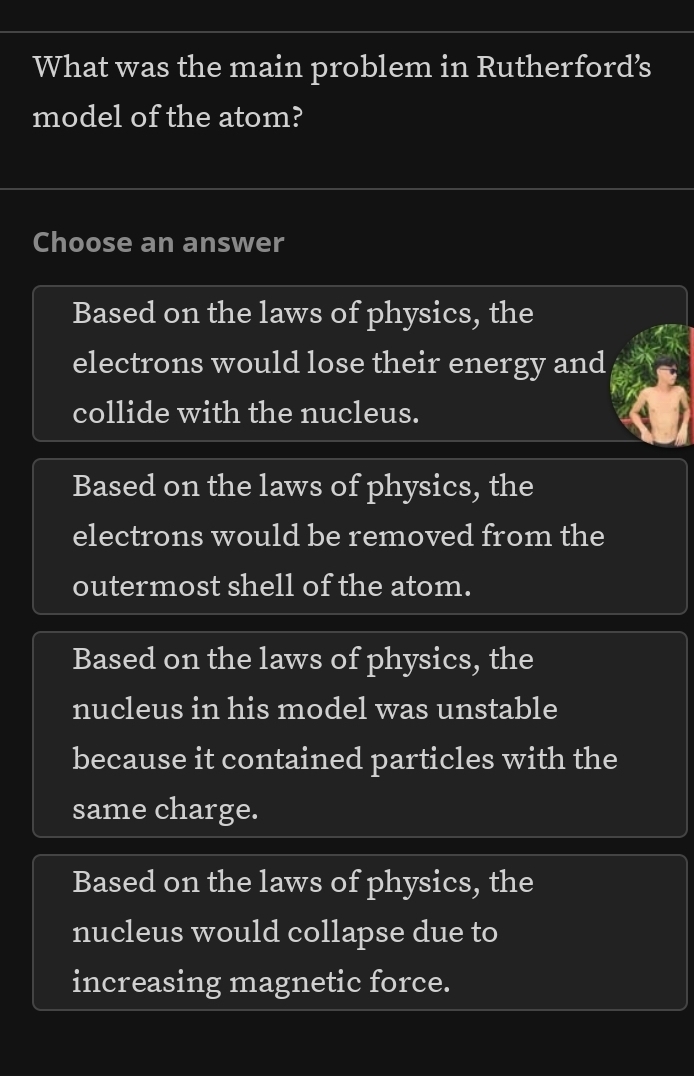 What was the main problem in Rutherford’s
model of the atom?
Choose an answer
Based on the laws of physics, the
electrons would lose their energy and
collide with the nucleus.
Based on the laws of physics, the
electrons would be removed from the
outermost shell of the atom.
Based on the laws of physics, the
nucleus in his model was unstable
because it contained particles with the
same charge.
Based on the laws of physics, the
nucleus would collapse due to
increasing magnetic force.