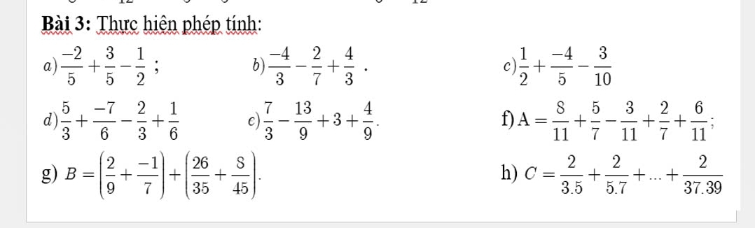 Thực hiện phép tính: 
a)  (-2)/5 + 3/5 - 1/2 ;  (-4)/3 - 2/7 + 4/3 . c)  1/2 + (-4)/5 - 3/10 
b) 
d)  5/3 + (-7)/6 - 2/3 + 1/6  c)  7/3 - 13/9 +3+ 4/9 . f) A= 8/11 + 5/7 - 3/11 + 2/7 + 6/11 
g) B=( 2/9 + (-1)/7 )+( 26/35 + 8/45 ). C= 2/3.5 + 2/5.7 +...+ 2/37.39 
h)